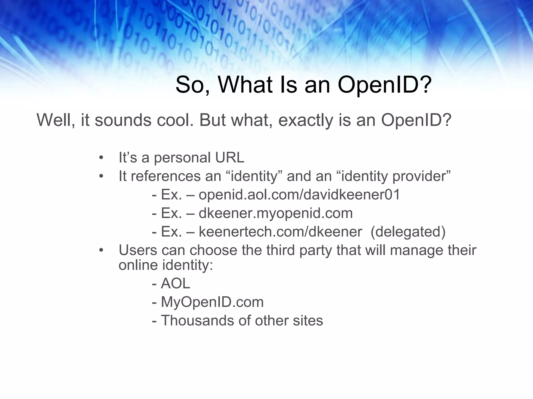 So, What Is an OpenID? It’s a personal URL It references an “identity” and an “identity provider” - Ex. – openid.aol.com/davidkeener01 - Ex. – dkeener.myopenid.com - Ex. – keenertech.com/dkeener (delegated) Users can choose the third party that will manage their online identity: - AOL - MyOpenID.com - Thousands of other sites Well, it sounds cool. But what, exactly is an OpenID? 