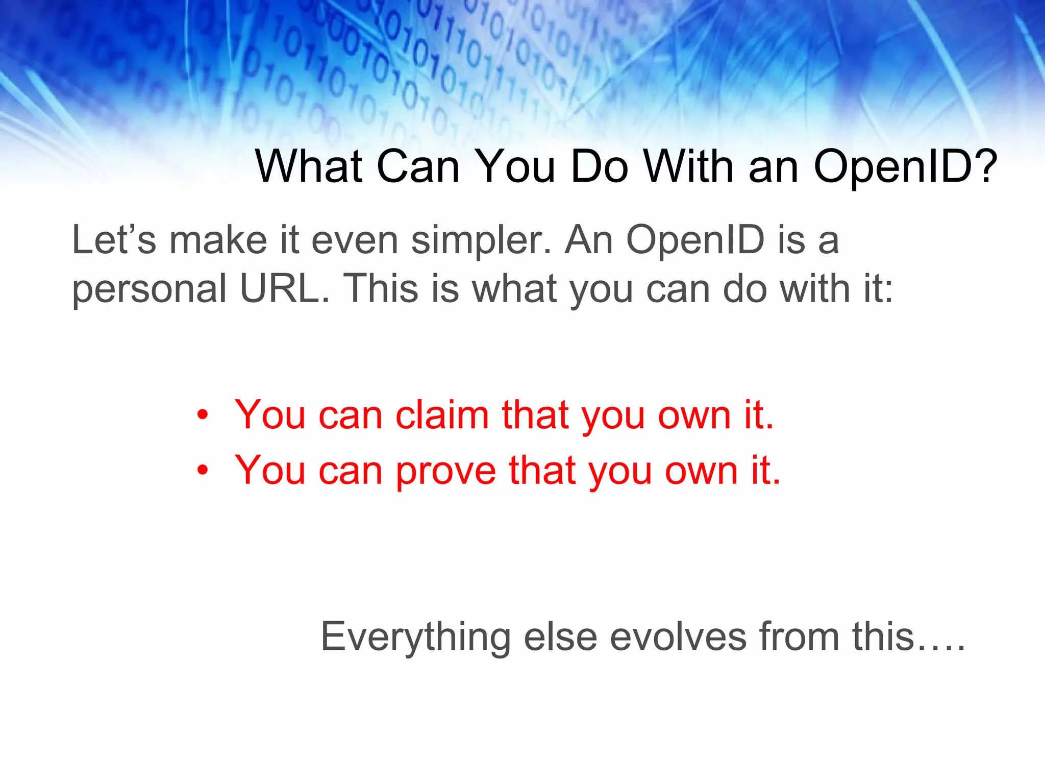 What Can You Do With an OpenID? You can claim that you own it. You can prove that you own it. Everything else evolves from this…. Let’s make it even simpler. An OpenID is a personal URL. This is what you can do with it: 
