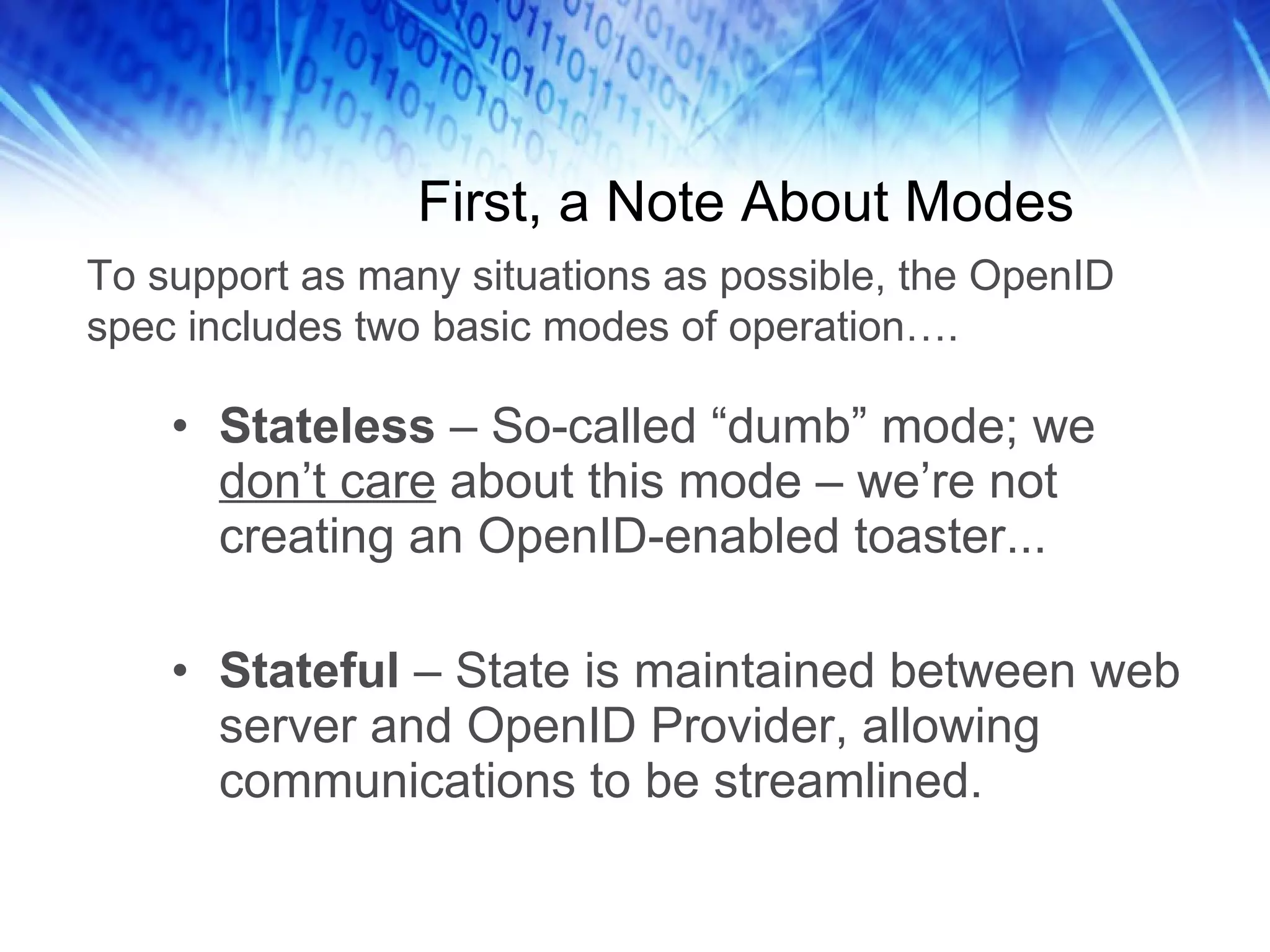 First, a Note About Modes Stateless – So-called “dumb” mode; we don’t care about this mode – we’re not creating an OpenID-enabled toaster... Stateful – State is maintained between web server and OpenID Provider, allowing communications to be streamlined. To support as many situations as possible, the OpenID spec includes two basic modes of operation…. 