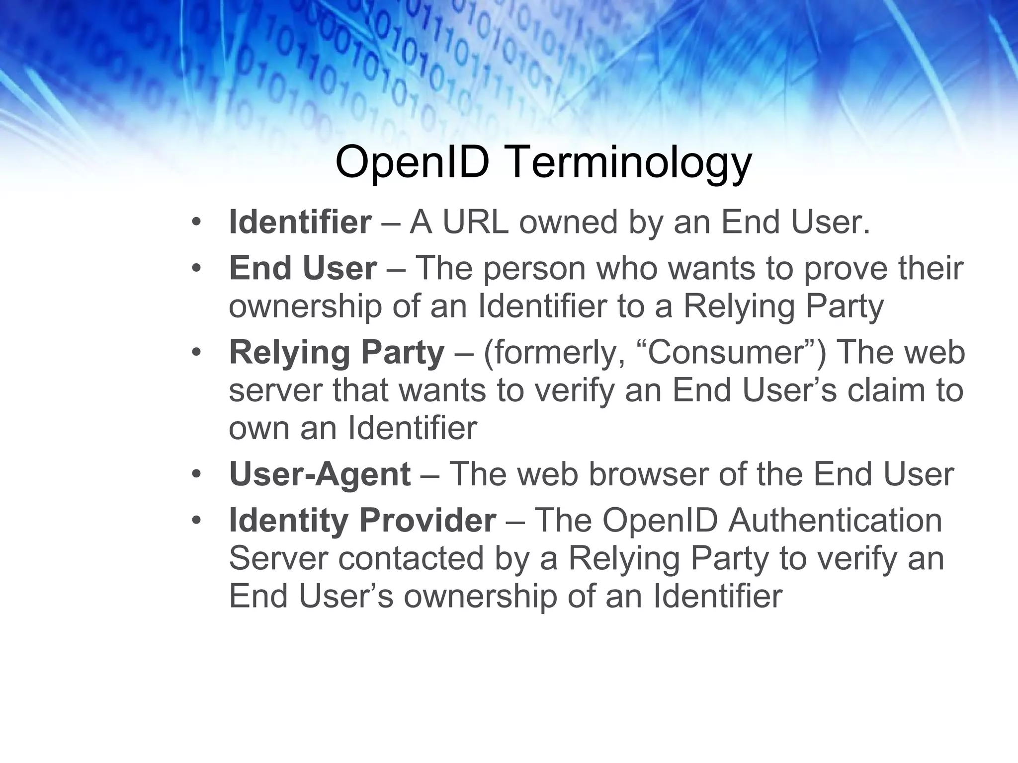OpenID Terminology Identifier – A URL owned by an End User. End User – The person who wants to prove their ownership of an Identifier to a Relying Party Relying Party – (formerly, “Consumer”) The web server that wants to verify an End User’s claim to own an Identifier User-Agent – The web browser of the End User Identity Provider – The OpenID Authentication Server contacted by a Relying Party to verify an End User’s ownership of an Identifier 