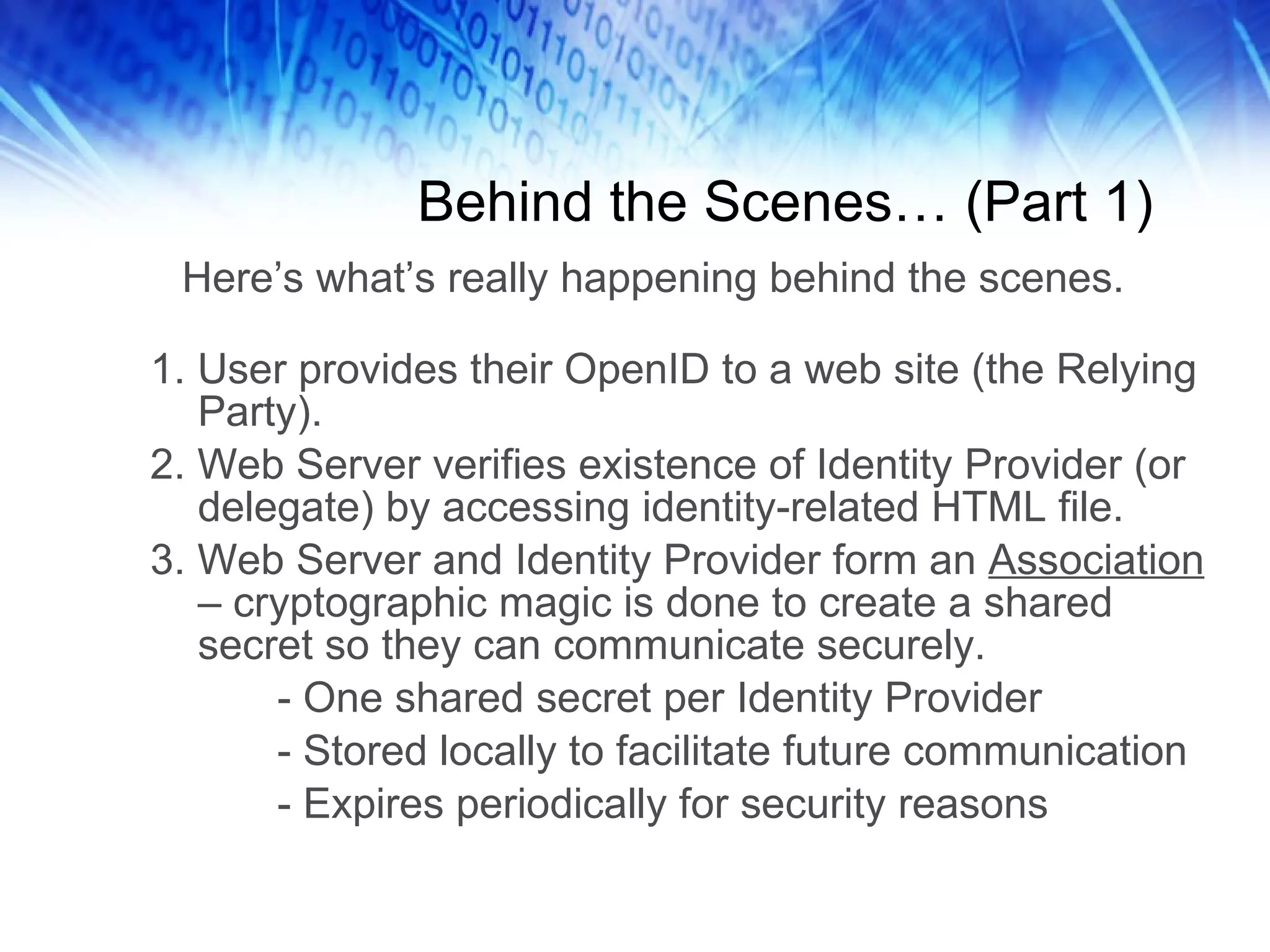 Behind the Scenes… (Part 1) 1. User provides their OpenID to a web site (the Relying Party). 2. Web Server verifies existence of Identity Provider (or delegate) by accessing identity-related HTML file. 3. Web Server and Identity Provider form an Association – cryptographic magic is done to create a shared secret so they can communicate securely. - One shared secret per Identity Provider - Stored locally to facilitate future communication - Expires periodically for security reasons Here’s what’s really happening behind the scenes. 