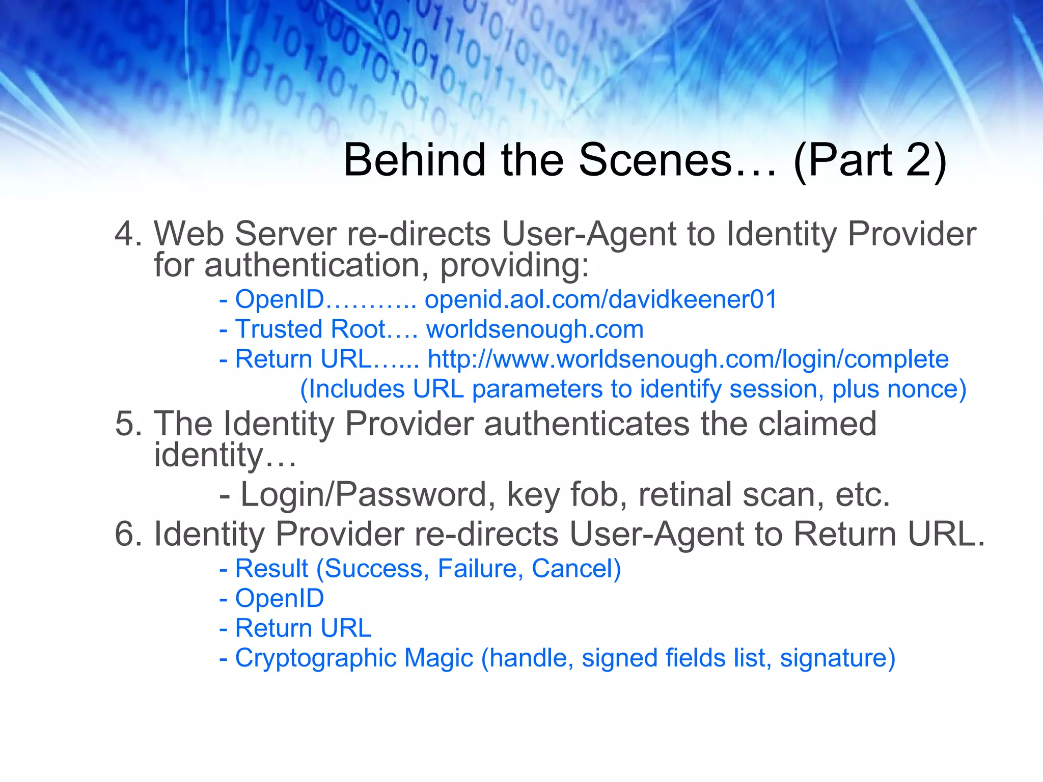 Behind the Scenes… (Part 2) 4. Web Server re-directs User-Agent to Identity Provider for authentication, providing: - OpenID……….. openid.aol.com/davidkeener01 - Trusted Root…. worldsenough.com - Return URL…... http://www.worldsenough.com/login/complete (Includes URL parameters to identify session, plus nonce) 5. The Identity Provider authenticates the claimed identity… - Login/Password, key fob, retinal scan, etc. 6. Identity Provider re-directs User-Agent to Return URL. - Result (Success, Failure, Cancel) - OpenID - Return URL - Cryptographic Magic (handle, signed fields list, signature) 