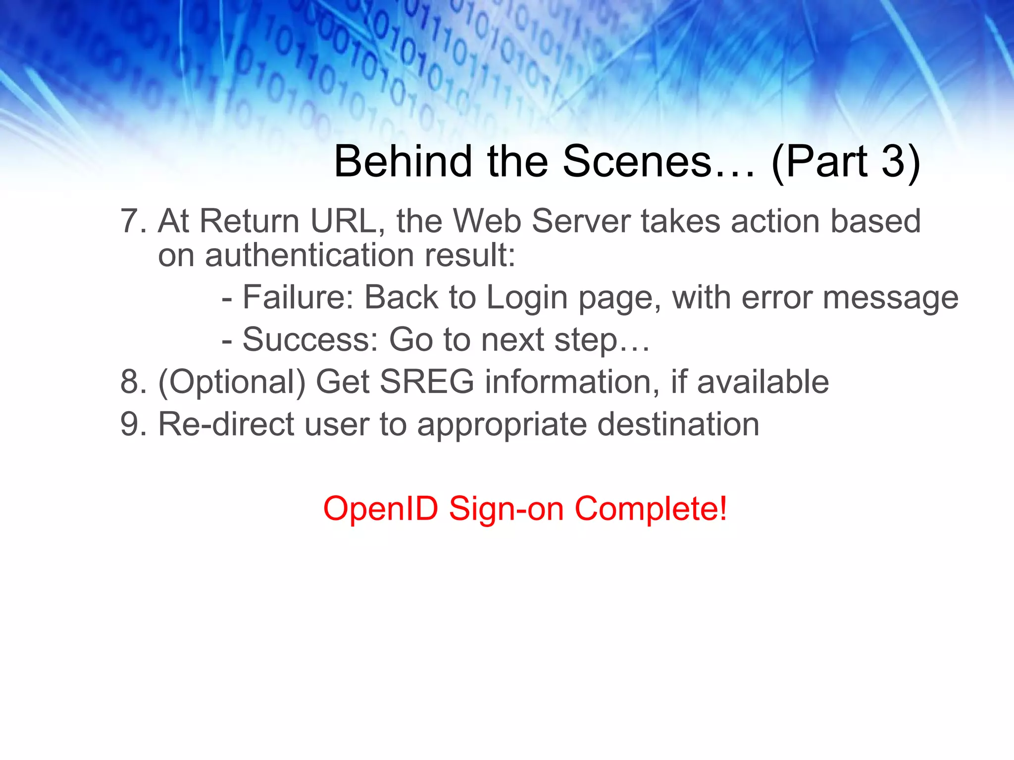 Behind the Scenes… (Part 3) 7. At Return URL, the Web Server takes action based on authentication result: - Failure: Back to Login page, with error message - Success: Go to next step… 8. (Optional) Get SREG information, if available 9. Re-direct user to appropriate destination OpenID Sign-on Complete! 