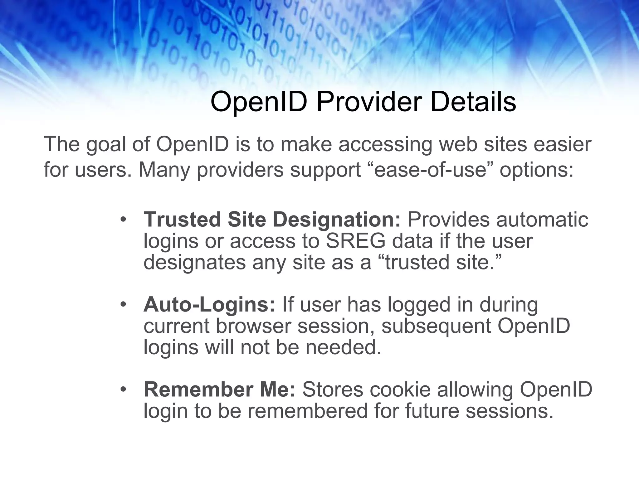 OpenID Provider Details Trusted Site Designation: Provides automatic logins or access to SREG data if the user designates any site as a “trusted site.” Auto-Logins: If user has logged in during current browser session, subsequent OpenID logins will not be needed. Remember Me: Stores cookie allowing OpenID login to be remembered for future sessions. The goal of OpenID is to make accessing web sites easier for users. Many providers support “ease-of-use” options: 