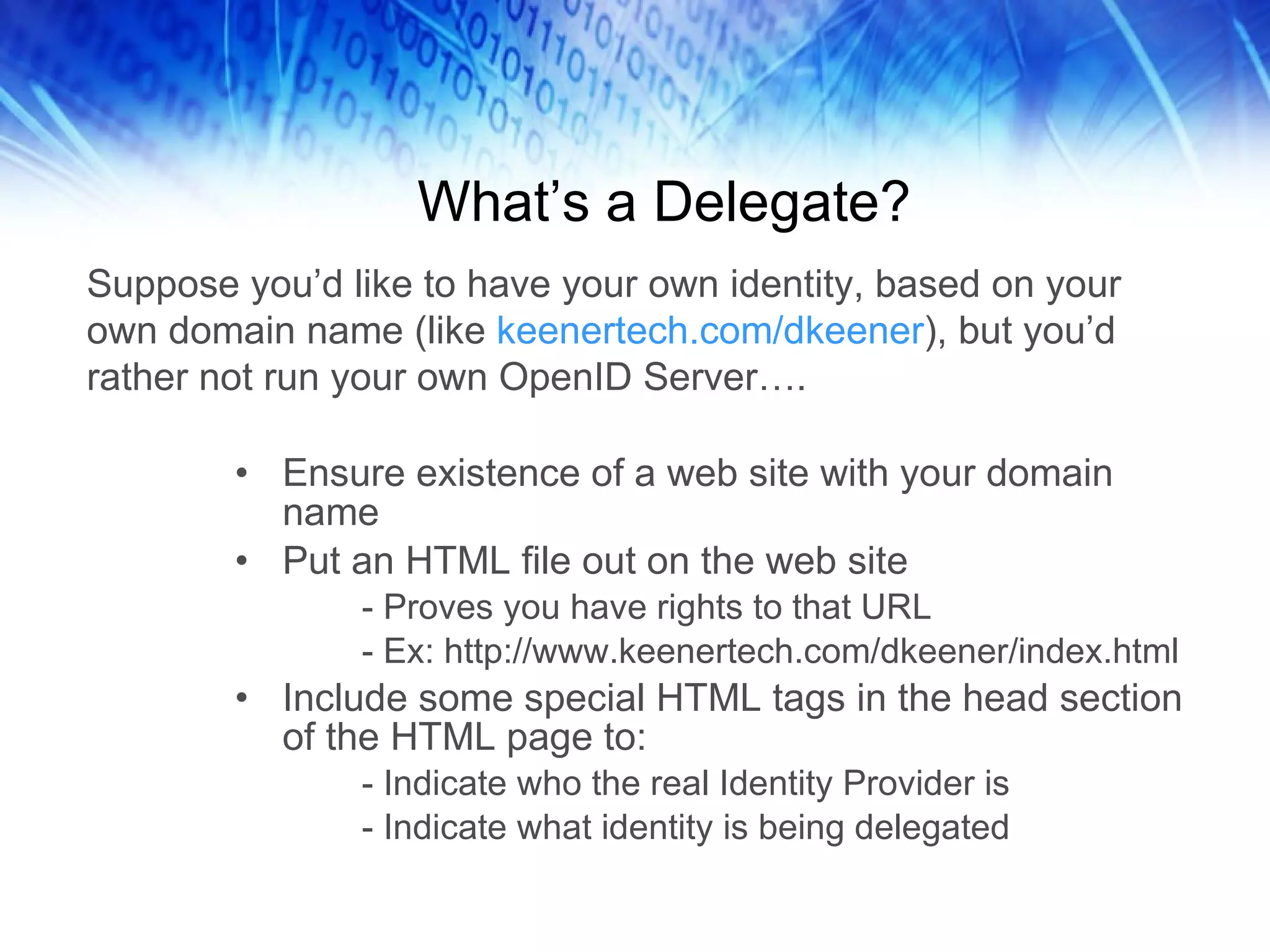 What’s a Delegate? Ensure existence of a web site with your domain name Put an HTML file out on the web site - Proves you have rights to that URL - Ex: http://www.keenertech.com/dkeener/index.html Include some special HTML tags in the head section of the HTML page to: - Indicate who the real Identity Provider is - Indicate what identity is being delegated Suppose you’d like to have your own identity, based on your own domain name (like keenertech.com/dkeener ), but you’d rather not run your own OpenID Server…. 