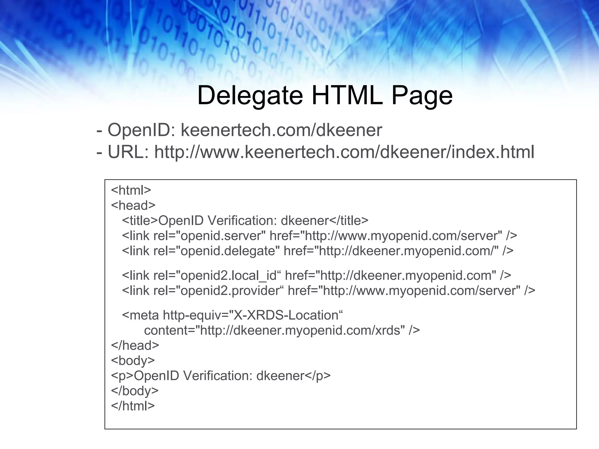 Delegate HTML Page <html> <head> <title>OpenID Verification: dkeener</title> <link rel=&quot;openid.server&quot; href=&quot;http://www.myopenid.com/server&quot; /> <link rel=&quot;openid.delegate&quot; href=&quot;http://dkeener.myopenid.com/&quot; /> <link rel=&quot;openid2.local_id“ href=&quot;http://dkeener.myopenid.com&quot; /> <link rel=&quot;openid2.provider“ href=&quot;http://www.myopenid.com/server&quot; /> <meta http-equiv=&quot;X-XRDS-Location“ content=&quot;http://dkeener.myopenid.com/xrds&quot; /> </head> <body> <p>OpenID Verification: dkeener</p> </body> </html> - OpenID: keenertech.com/dkeener - URL: http://www.keenertech.com/dkeener/index.html 