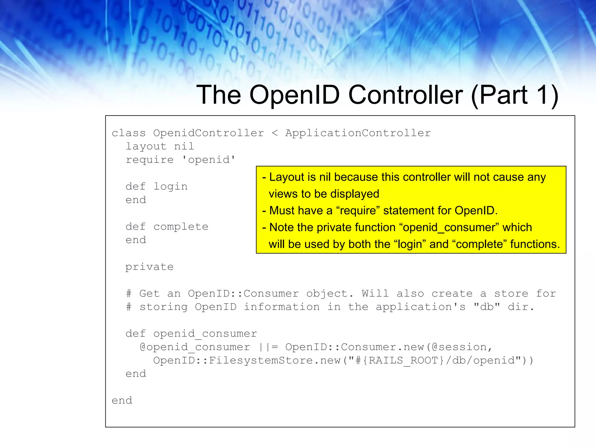 The OpenID Controller (Part 1) class OpenidController < ApplicationController layout nil require 'openid' def login end def complete end private # Get an OpenID::Consumer object. Will also create a store for # storing OpenID information in the application's &quot;db&quot; dir. def openid_consumer @openid_consumer ||= OpenID::Consumer.new(@session, OpenID::FilesystemStore.new(&quot;#{RAILS_ROOT}/db/openid&quot;)) end end - Layout is nil because this controller will not cause any views to be displayed - Must have a “require” statement for OpenID. - Note the private function “openid_consumer” which will be used by both the “login” and “complete” functions. 