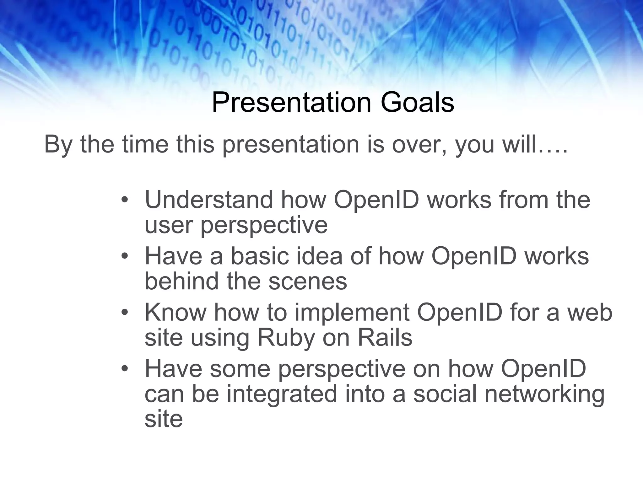 Presentation Goals Understand how OpenID works from the user perspective Have a basic idea of how OpenID works behind the scenes Know how to implement OpenID for a web site using Ruby on Rails Have some perspective on how OpenID can be integrated into a social networking site By the time this presentation is over, you will…. 