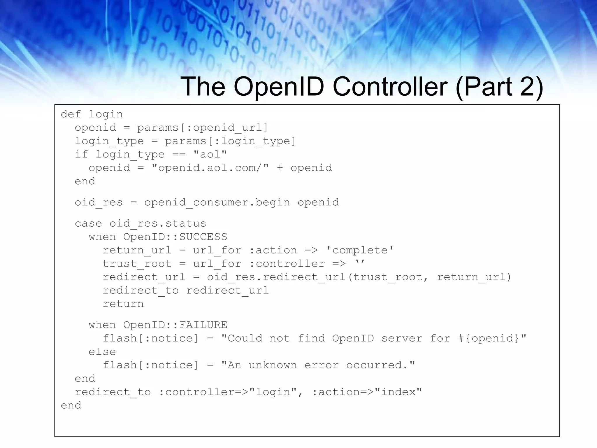The OpenID Controller (Part 2) def login openid = params[:openid_url] login_type = params[:login_type] if login_type == &quot;aol&quot; openid = &quot;openid.aol.com/&quot; + openid end oid_res = openid_consumer.begin openid case oid_res.status when OpenID::SUCCESS return_url = url_for :action => 'complete' trust_root = url_for :controller => ‘’ redirect_url = oid_res.redirect_url(trust_root, return_url) redirect_to redirect_url return when OpenID::FAILURE flash[:notice] = &quot;Could not find OpenID server for #{openid}&quot; else flash[:notice] = &quot;An unknown error occurred.&quot; end redirect_to :controller=>&quot;login&quot;, :action=>&quot;index&quot; end 