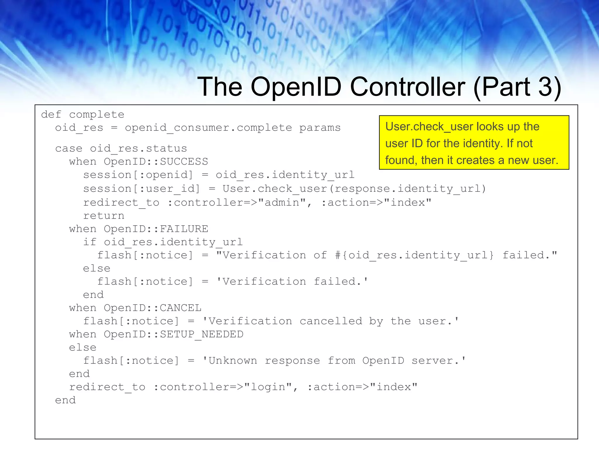 The OpenID Controller (Part 3) def complete oid_res = openid_consumer.complete params case oid_res.status when OpenID::SUCCESS session[:openid] = oid_res.identity_url session[:user_id] = User.check_user(response.identity_url) redirect_to :controller=>&quot;admin&quot;, :action=>&quot;index&quot; return when OpenID::FAILURE if oid_res.identity_url flash[:notice] = &quot;Verification of #{oid_res.identity_url} failed.&quot; else flash[:notice] = 'Verification failed.' end when OpenID::CANCEL flash[:notice] = 'Verification cancelled by the user.' when OpenID::SETUP_NEEDED else flash[:notice] = 'Unknown response from OpenID server.' end redirect_to :controller=>&quot;login&quot;, :action=>&quot;index&quot; end User.check_user looks up the user ID for the identity. If not found, then it creates a new user. 