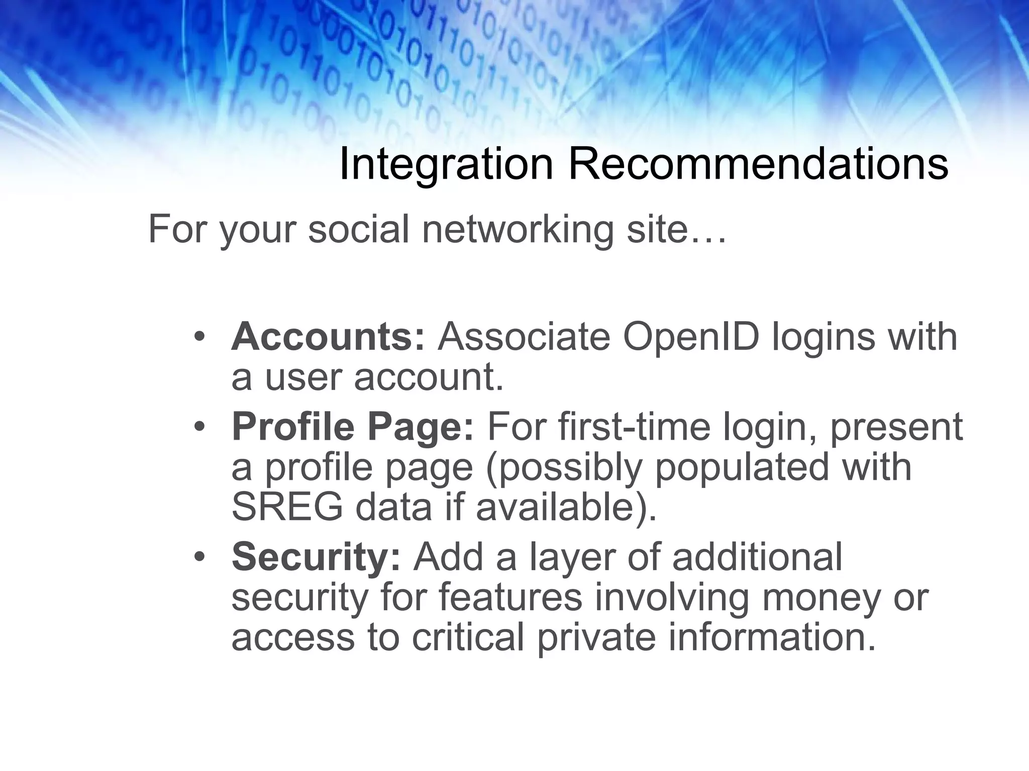 Integration Recommendations Accounts: Associate OpenID logins with a user account. Profile Page: For first-time login, present a profile page (possibly populated with SREG data if available). Security: Add a layer of additional security for features involving money or access to critical private information. For your social networking site… 