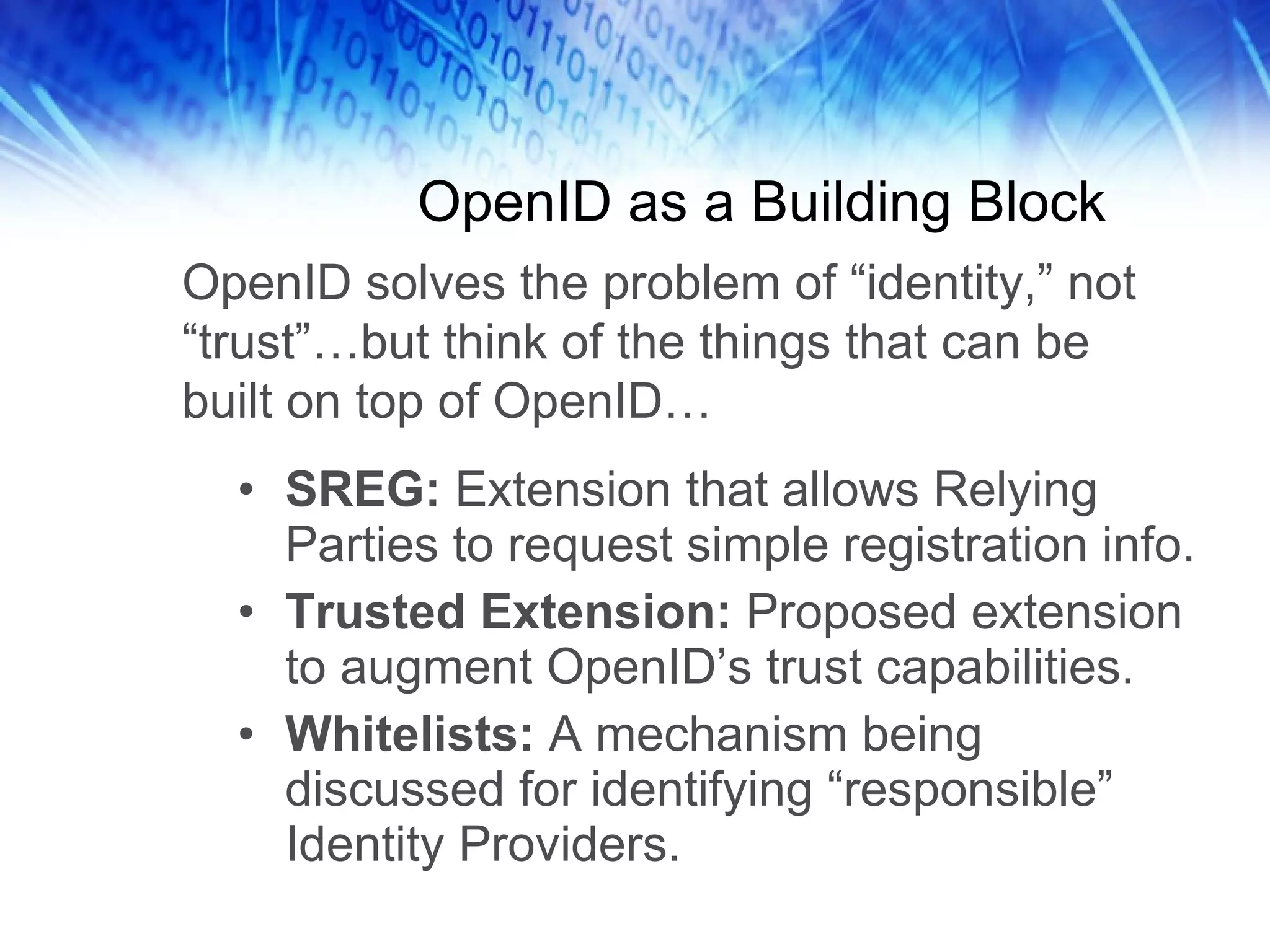 OpenID as a Building Block SREG: Extension that allows Relying Parties to request simple registration info. Trusted Extension: Proposed extension to augment OpenID’s trust capabilities. Whitelists: A mechanism being discussed for identifying “responsible” Identity Providers. OpenID solves the problem of “identity,” not “trust”…but think of the things that can be built on top of OpenID… 