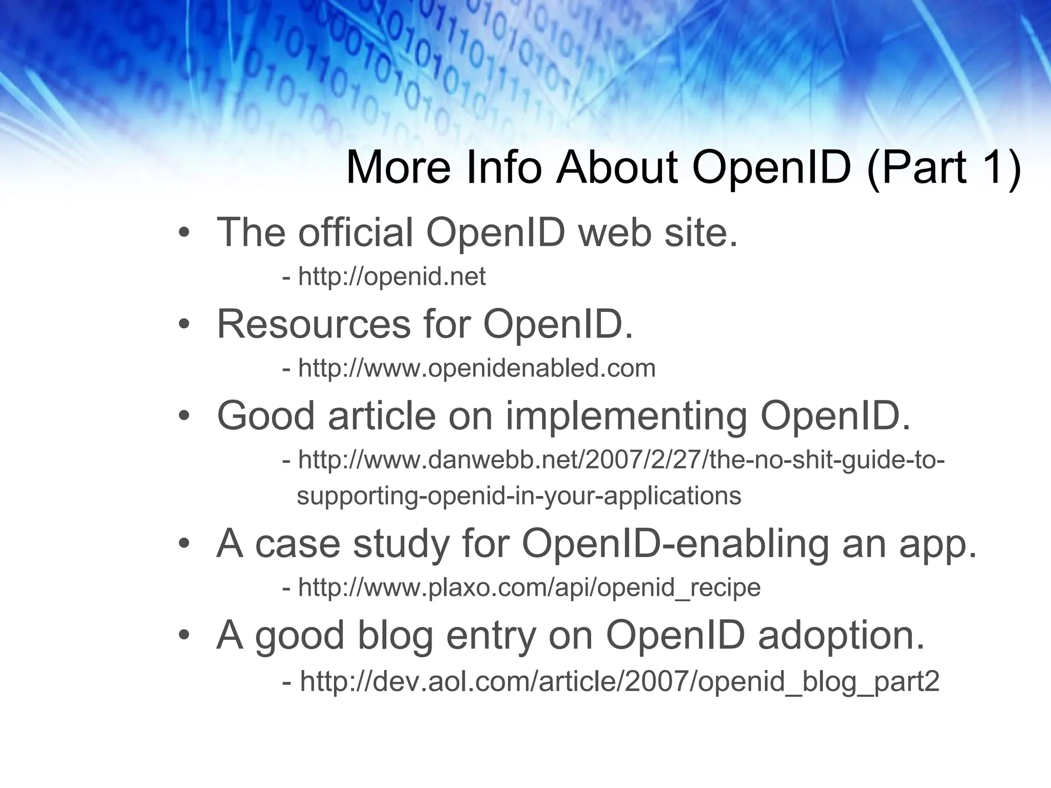 More Info About OpenID (Part 1) The official OpenID web site. - http://openid.net Resources for OpenID. - http://www.openidenabled.com Good article on implementing OpenID. - http://www.danwebb.net/2007/2/27/the-no-shit-guide-to- supporting-openid-in-your-applications A case study for OpenID-enabling an app. - http://www.plaxo.com/api/openid_recipe A good blog entry on OpenID adoption. - http://dev.aol.com/article/2007/openid_blog_part2 