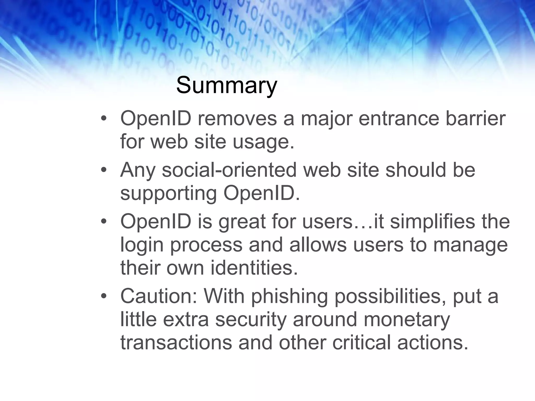 Summary OpenID removes a major entrance barrier for web site usage. Any social-oriented web site should be supporting OpenID. OpenID is great for users…it simplifies the login process and allows users to manage their own identities. Caution: With phishing possibilities, put a little extra security around monetary transactions and other critical actions. 