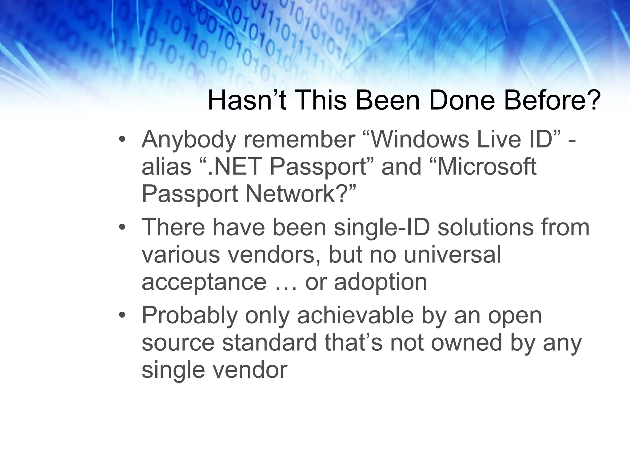 Hasn’t This Been Done Before? Anybody remember “Windows Live ID” - alias “.NET Passport” and “Microsoft Passport Network?” There have been single-ID solutions from various vendors, but no universal acceptance … or adoption Probably only achievable by an open source standard that’s not owned by any single vendor 