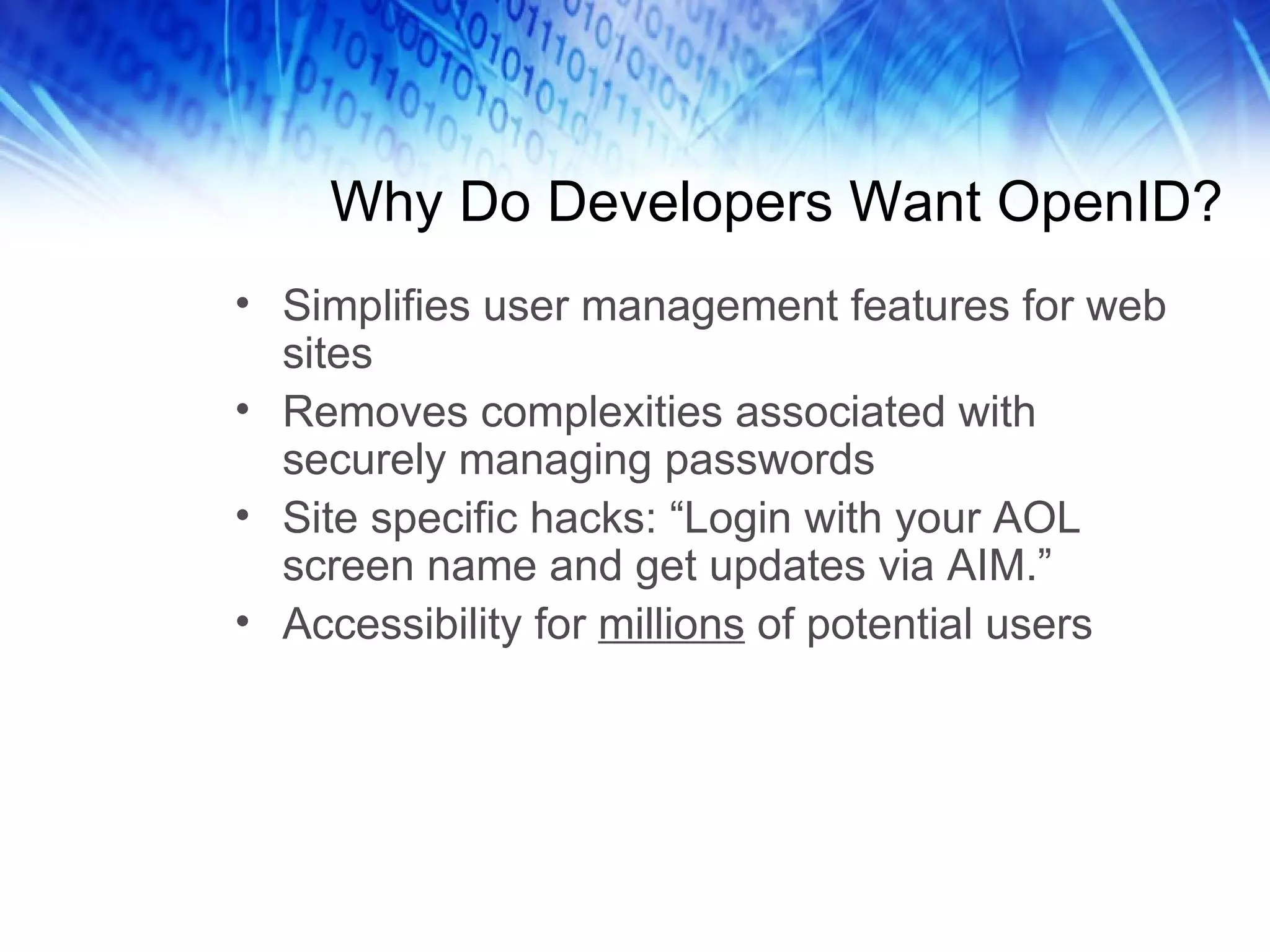 Why Do Developers Want OpenID? Simplifies user management features for web sites Removes complexities associated with securely managing passwords Site specific hacks: “Login with your AOL screen name and get updates via AIM.” Accessibility for millions of potential users 