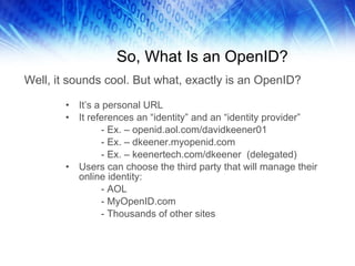 So, What Is an OpenID? It’s a personal URL It references an “identity” and an “identity provider” - Ex. – openid.aol.com/davidkeener01 - Ex. – dkeener.myopenid.com - Ex. – keenertech.com/dkeener  (delegated) Users can choose the third party that will manage their online identity: - AOL - MyOpenID.com - Thousands of other sites Well, it sounds cool. But what, exactly is an OpenID? 