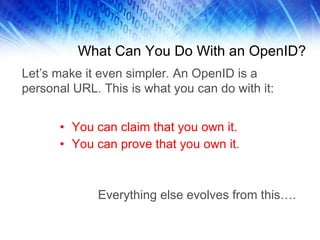What Can You Do With an OpenID? You can claim that you own it. You can prove that you own it. Everything else evolves from this…. Let’s make it even simpler. An OpenID is a personal URL. This is what you can do with it: 