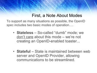 First, a Note About Modes Stateless  – So-called “dumb” mode; we  don’t care  about this mode – we’re not creating an OpenID-enabled toaster... Stateful  – State is maintained between web server and OpenID Provider, allowing communications to be streamlined. To support as many situations as possible, the OpenID spec includes two basic modes of operation…. 