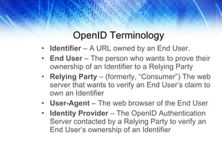OpenID Terminology Identifier  – A URL owned by an End User. End User  – The person who wants to prove their ownership of an Identifier to a Relying Party Relying Party  – (formerly, “Consumer”) The web server that wants to verify an End User’s claim to own an Identifier User-Agent  – The web browser of the End User Identity Provider  – The OpenID Authentication Server contacted by a Relying Party to verify an End User’s ownership of an Identifier 