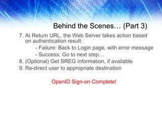 Behind the Scenes… (Part 3) 7. At Return URL, the Web Server takes action based on authentication result: - Failure: Back to Login page, with error message - Success: Go to next step… 8. (Optional) Get SREG information, if available 9. Re-direct user to appropriate destination OpenID Sign-on Complete! 