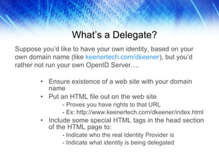 What’s a Delegate? Ensure existence of a web site with your domain name  Put an HTML file out on the web site - Proves you have rights to that URL - Ex: http://www.keenertech.com/dkeener/index.html Include some special HTML tags in the head section of the HTML page to: - Indicate who the real Identity Provider is - Indicate what identity is being delegated Suppose you’d like to have your own identity, based on your own domain name (like  keenertech.com/dkeener ), but you’d rather not run your own OpenID Server…. 