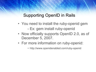 Supporting OpenID in Rails You need to install the ruby-openid gem - Ex: gem install ruby-openid Now officially supports OpenID 2.0, as of December 5, 2007. For more information on ruby-openid: -  http://www.openidenabled.com/ruby-openid 