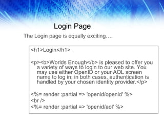 Login Page <h1>Login</h1> <p><b>Worlds Enough</b> is pleased to offer you a variety of ways to login to our web site. You may use either OpenID or your AOL screen name to log in; in both cases, authentication is handled by your chosen identity provider.</p> <%= render :partial => 'openid/openid' %> <br /> <%= render :partial => 'openid/aol' %> The Login page is equally exciting…. 