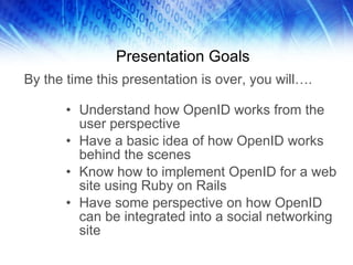 Presentation Goals Understand how OpenID works from the user perspective Have a basic idea of how OpenID works behind the scenes Know how to implement OpenID for a web site using Ruby on Rails Have some perspective on how OpenID can be integrated into a social networking site By the time this presentation is over, you will…. 