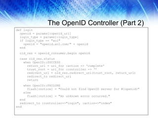 The OpenID Controller (Part 2) def login openid = params[:openid_url] login_type = params[:login_type] if login_type == "aol" openid = "openid.aol.com/" + openid end oid_res = openid_consumer.begin openid case oid_res.status when OpenID::SUCCESS  return_url = url_for :action => 'complete' trust_root = url_for :controller => ‘’ redirect_url = oid_res.redirect_url(trust_root, return_url)  redirect_to redirect_url  return when OpenID::FAILURE flash[:notice] = "Could not find OpenID server for #{openid}" else flash[:notice] = "An unknown error occurred." end  redirect_to :controller=>"login", :action=>"index" end  