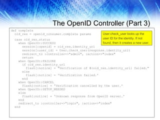 The OpenID Controller (Part 3) def complete  oid_res = openid_consumer.complete params  case oid_res.status when OpenID::SUCCESS  session[:openid] = oid_res.identity_url  session[:user_id] = User.check_user(response.identity_url)  redirect_to :controller=>"admin", :action=>"index"  return  when OpenID::FAILURE if oid_res.identity_url flash[:notice] = "Verification of #{oid_res.identity_url} failed." else flash[:notice] = 'Verification failed.' end when OpenID::CANCEL flash[:notice] = 'Verification cancelled by the user.' when OpenID::SETUP_NEEDED else flash[:notice] = 'Unknown response from OpenID server.' end redirect_to :controller=>"login", :action=>"index"  end User.check_user looks up the user ID for the identity. If not found, then it creates a new user. 