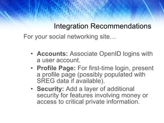 Integration Recommendations Accounts:  Associate OpenID logins with a user account. Profile Page:  For first-time login, present a profile page (possibly populated with SREG data if available). Security:  Add a layer of additional security for features involving money or access to critical private information.  For your social networking site… 