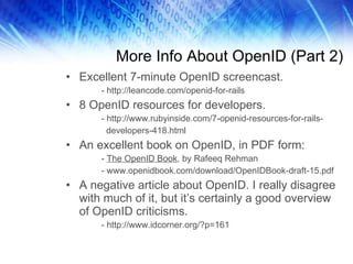 More Info About OpenID (Part 2) Excellent 7-minute OpenID screencast. - http://leancode.com/openid-for-rails 8 OpenID resources for developers. - http://www.rubyinside.com/7-openid-resources-for-rails-   developers-418.html An excellent book on OpenID, in PDF form: -  The OpenID Book , by Rafeeq Rehman - www.openidbook.com/download/OpenIDBook-draft-15.pdf A negative article about OpenID. I really disagree with much of it, but it’s certainly a good overview of OpenID criticisms. - http://www.idcorner.org/?p=161 