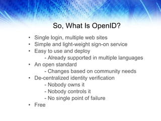 So, What Is OpenID? Single login, multiple web sites Simple and light-weight sign-on service Easy to use and deploy - Already supported in multiple languages An open standard - Changes based on community needs De-centralized identity verification - Nobody owns it - Nobody controls it - No single point of failure Free 