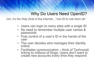 Why Do Users Need OpenID? Users can login to many sites with a single ID No need to remember multiple user names & passwords Puts control of a user’s ID in the hands of the user The user decides who manages their identity online Facilitates communication – think of Technorati linking to millions of blogs: Users don’t want to create new accounts every time they respond Um, it’s the Holy Grail of the Internet…”one ID to rule them all.” 