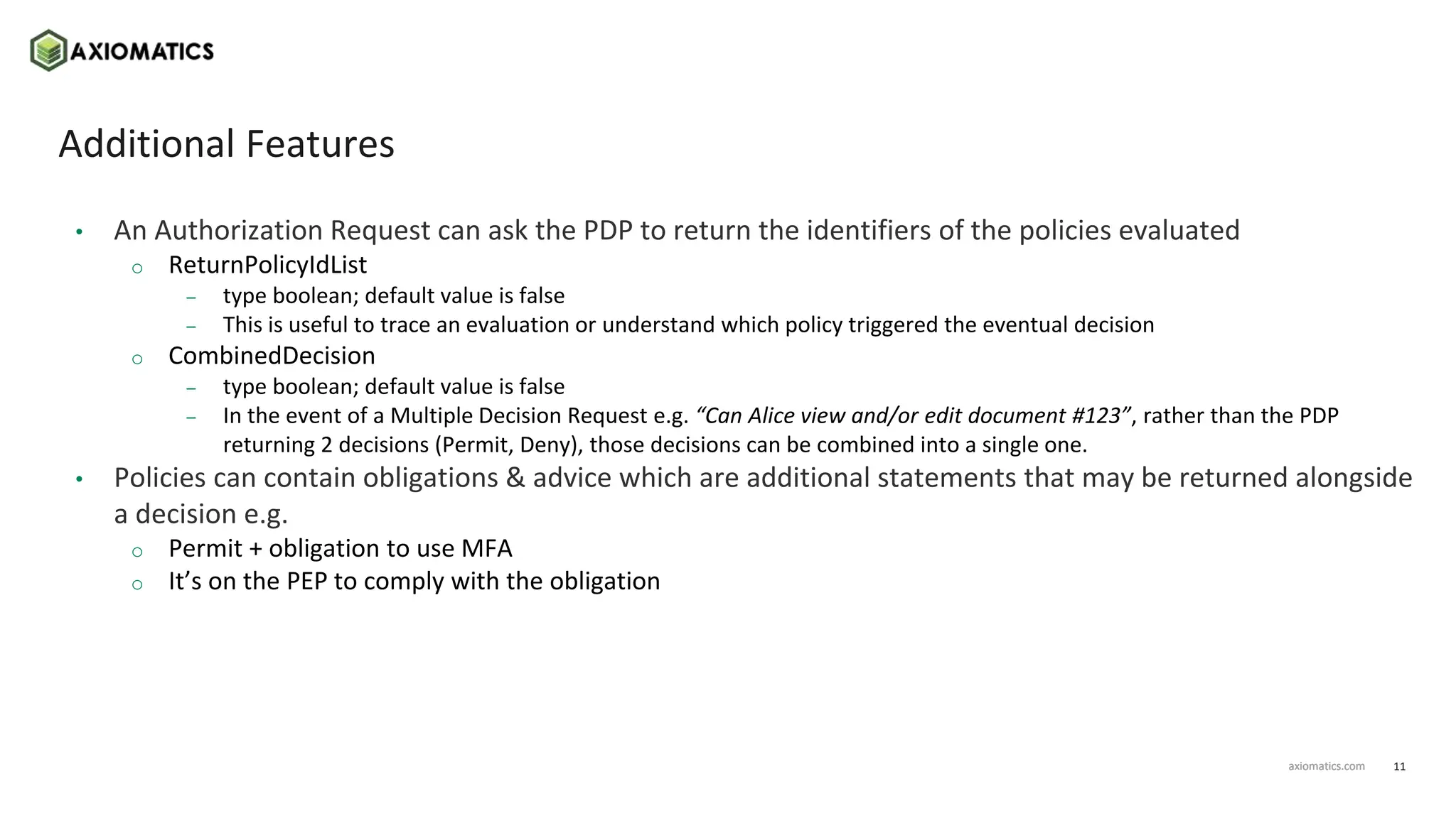 11
axiomatics.com
axiomatics.com
Additional Features
• An Authorization Request can ask the PDP to return the identifiers of the policies evaluated
o ReturnPolicyIdList
– type boolean; default value is false
– This is useful to trace an evaluation or understand which policy triggered the eventual decision
o CombinedDecision
– type boolean; default value is false
– In the event of a Multiple Decision Request e.g. “Can Alice view and/or edit document #123”, rather than the PDP
returning 2 decisions (Permit, Deny), those decisions can be combined into a single one.
• Policies can contain obligations & advice which are additional statements that may be returned alongside
a decision e.g.
o Permit + obligation to use MFA
o It’s on the PEP to comply with the obligation
 