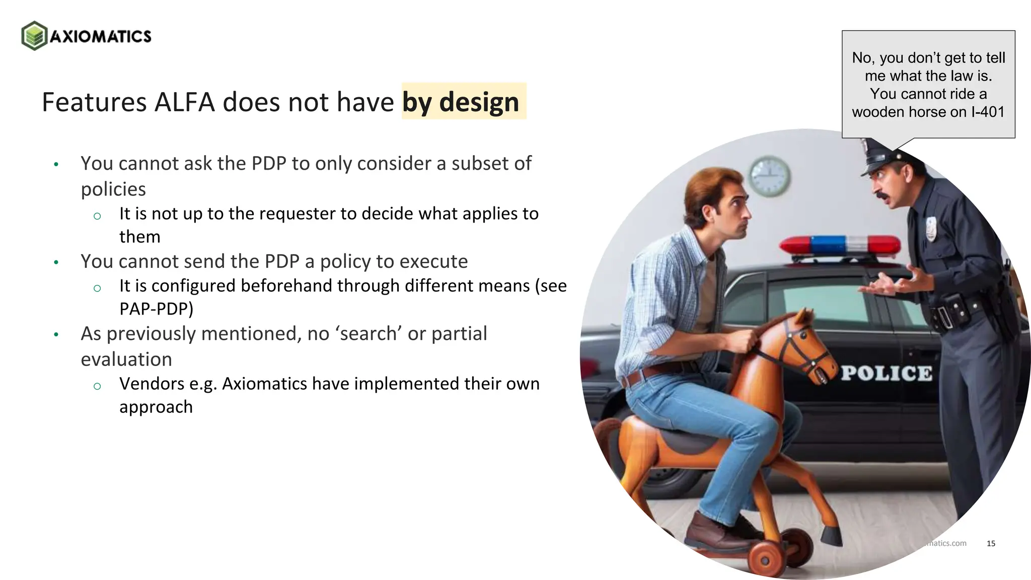 15
axiomatics.com
axiomatics.com
Features ALFA does not have by design
• You cannot ask the PDP to only consider a subset of
policies
o It is not up to the requester to decide what applies to
them
• You cannot send the PDP a policy to execute
o It is configured beforehand through different means (see
PAP-PDP)
• As previously mentioned, no ‘search’ or partial
evaluation
o Vendors e.g. Axiomatics have implemented their own
approach
No, you don’t get to tell
me what the law is.
You cannot ride a
wooden horse on I-401
 