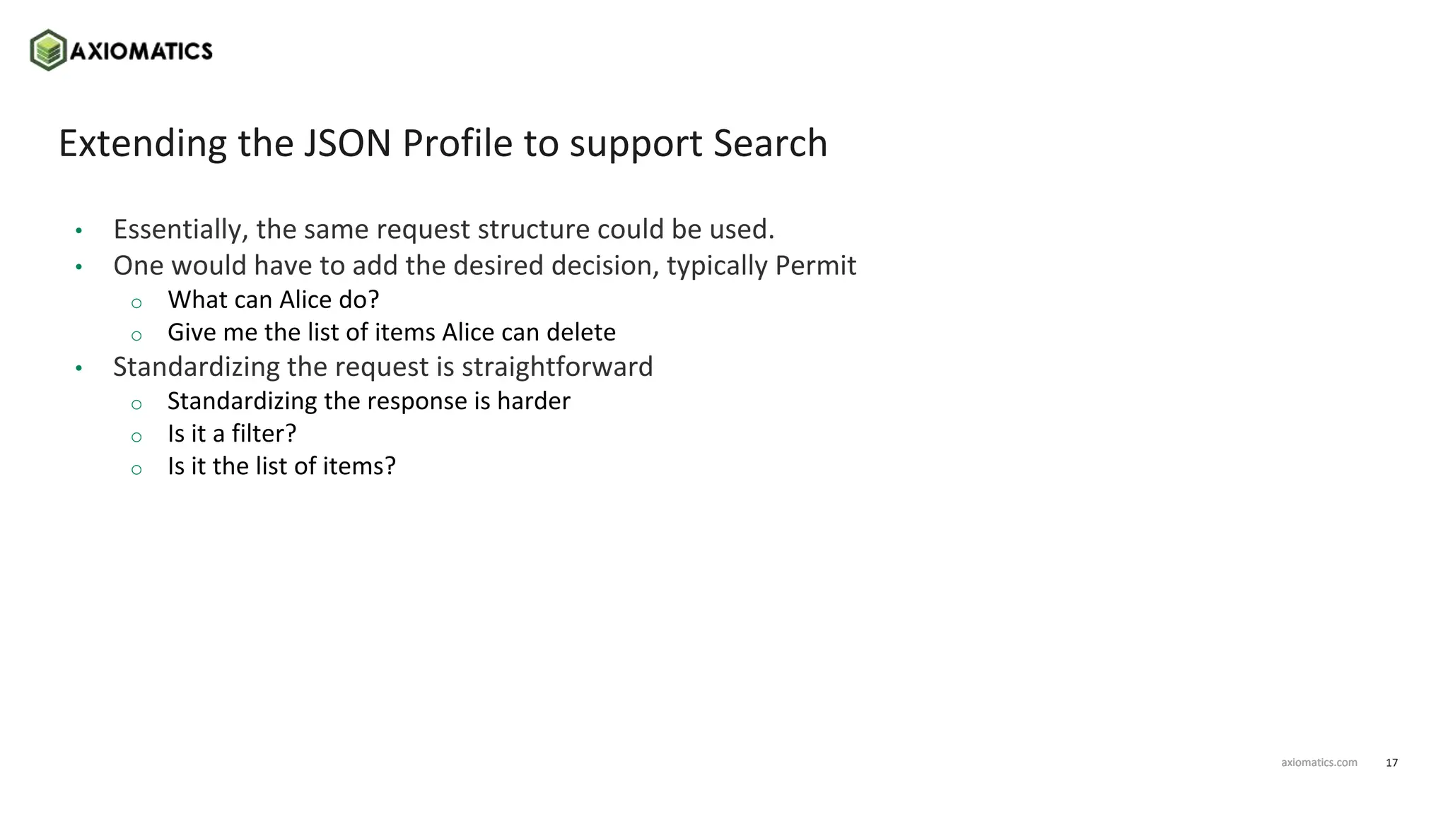17
axiomatics.com
axiomatics.com
Extending the JSON Profile to support Search
• Essentially, the same request structure could be used.
• One would have to add the desired decision, typically Permit
o What can Alice do?
o Give me the list of items Alice can delete
• Standardizing the request is straightforward
o Standardizing the response is harder
o Is it a filter?
o Is it the list of items?
 