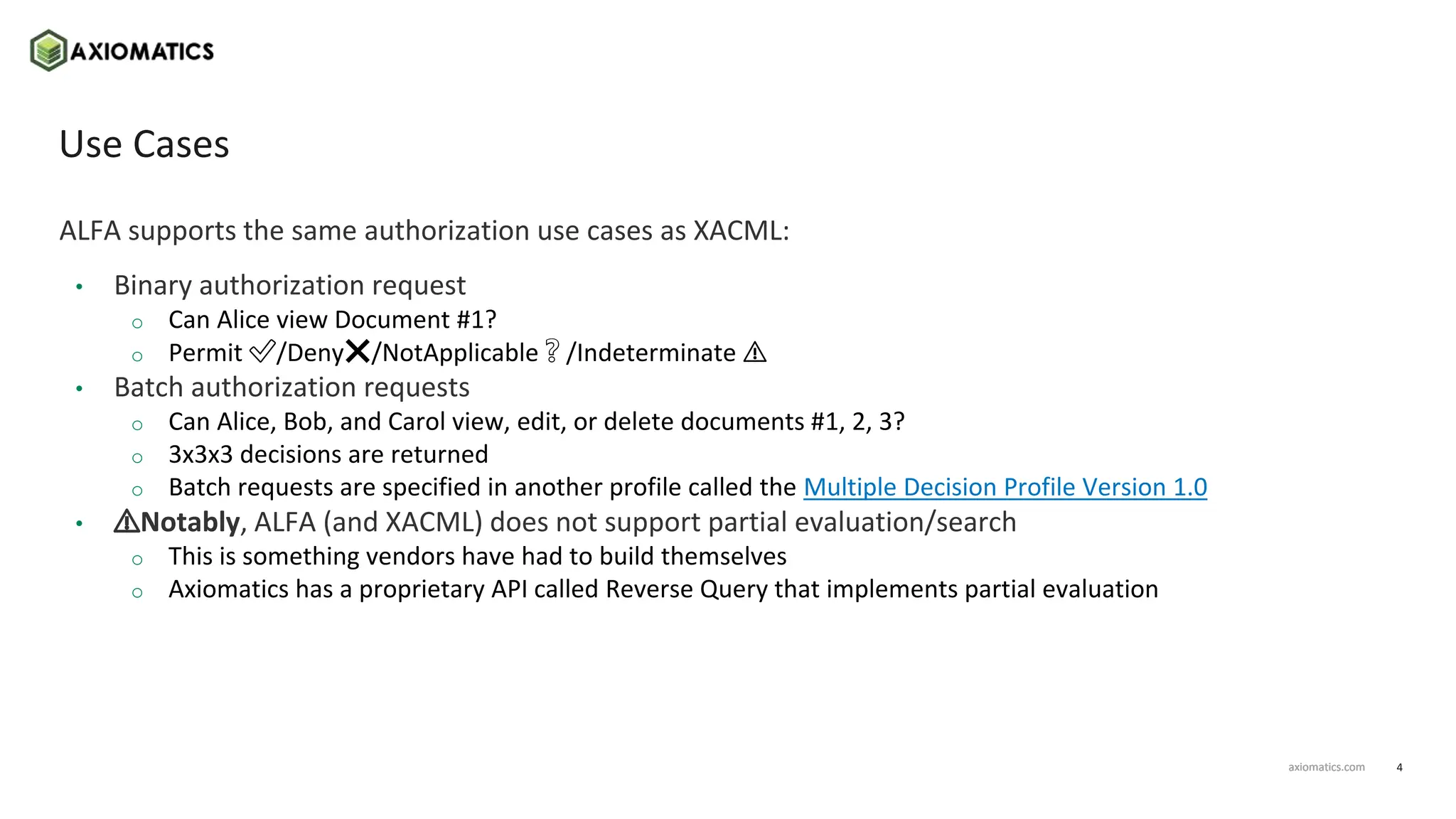 4
axiomatics.com
axiomatics.com
Use Cases
ALFA supports the same authorization use cases as XACML:
• Binary authorization request
o Can Alice view Document #1?
o Permit ✅/Deny❌/NotApplicable❔/Indeterminate ⚠️
• Batch authorization requests
o Can Alice, Bob, and Carol view, edit, or delete documents #1, 2, 3?
o 3x3x3 decisions are returned
o Batch requests are specified in another profile called the Multiple Decision Profile Version 1.0
• ⚠️Notably, ALFA (and XACML) does not support partial evaluation/search
o This is something vendors have had to build themselves
o Axiomatics has a proprietary API called Reverse Query that implements partial evaluation
 