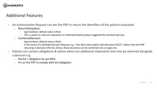 11
axiomatics.com
axiomatics.com
Additional Features
• An Authorization Request can ask the PDP to return the identifiers of the policies evaluated
o ReturnPolicyIdList
– type boolean; default value is false
– This is useful to trace an evaluation or understand which policy triggered the eventual decision
o CombinedDecision
– type boolean; default value is false
– In the event of a Multiple Decision Request e.g. “Can Alice view and/or edit document #123”, rather than the PDP
returning 2 decisions (Permit, Deny), those decisions can be combined into a single one.
• Policies can contain obligations & advice which are additional statements that may be returned alongside
a decision e.g.
o Permit + obligation to use MFA
o It’s on the PEP to comply with the obligation
 
