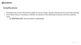 14
axiomatics.com
axiomatics.com
Simplifications
• Datatypes that can be inferred from JSON e.g. String, integer, double, boolean do not need to be specified
• Some fields that are mandatory in XACML are optional in the JSON representation and have a default
value
o E.g. XPathVersion (not very useful in a JSON world)
 