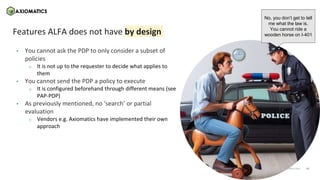 15
axiomatics.com
axiomatics.com
Features ALFA does not have by design
• You cannot ask the PDP to only consider a subset of
policies
o It is not up to the requester to decide what applies to
them
• You cannot send the PDP a policy to execute
o It is configured beforehand through different means (see
PAP-PDP)
• As previously mentioned, no ‘search’ or partial
evaluation
o Vendors e.g. Axiomatics have implemented their own
approach
No, you don’t get to tell
me what the law is.
You cannot ride a
wooden horse on I-401
 