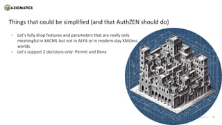 16
axiomatics.com
axiomatics.com
Things that could be simplified (and that AuthZEN should do)
• Let’s fully drop features and parameters that are really only
meaningful in XACML but not in ALFA or in modern-day XMLless
worlds
• Let’s support 2 decisions only: Permit and Deny
 