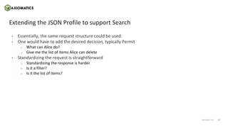 17
axiomatics.com
axiomatics.com
Extending the JSON Profile to support Search
• Essentially, the same request structure could be used.
• One would have to add the desired decision, typically Permit
o What can Alice do?
o Give me the list of items Alice can delete
• Standardizing the request is straightforward
o Standardizing the response is harder
o Is it a filter?
o Is it the list of items?
 