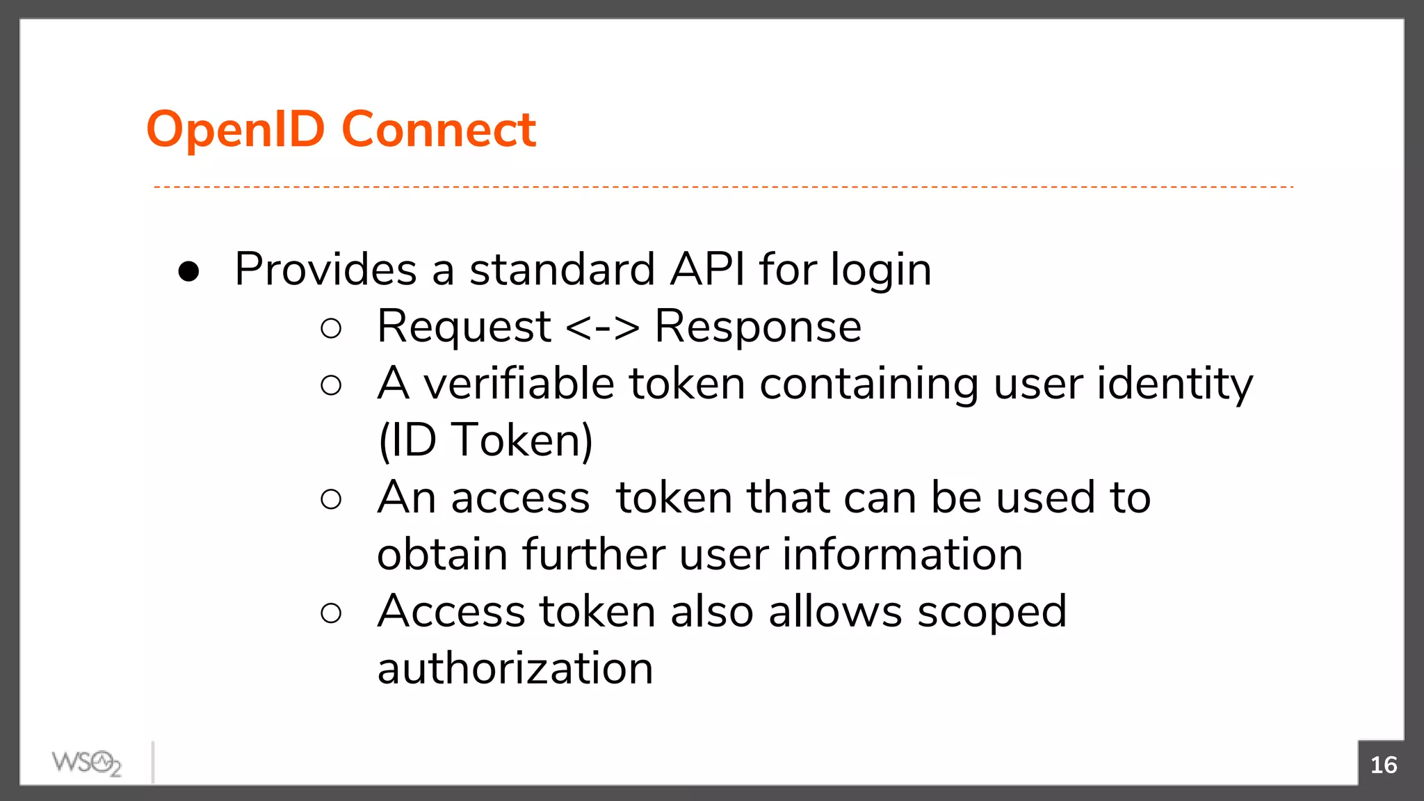 OpenID Connect
16
● Provides a standard API for login
○ Request <-> Response
○ A verifiable token containing user identity
(ID Token)
○ An access token that can be used to
obtain further user information
○ Access token also allows scoped
authorization
 