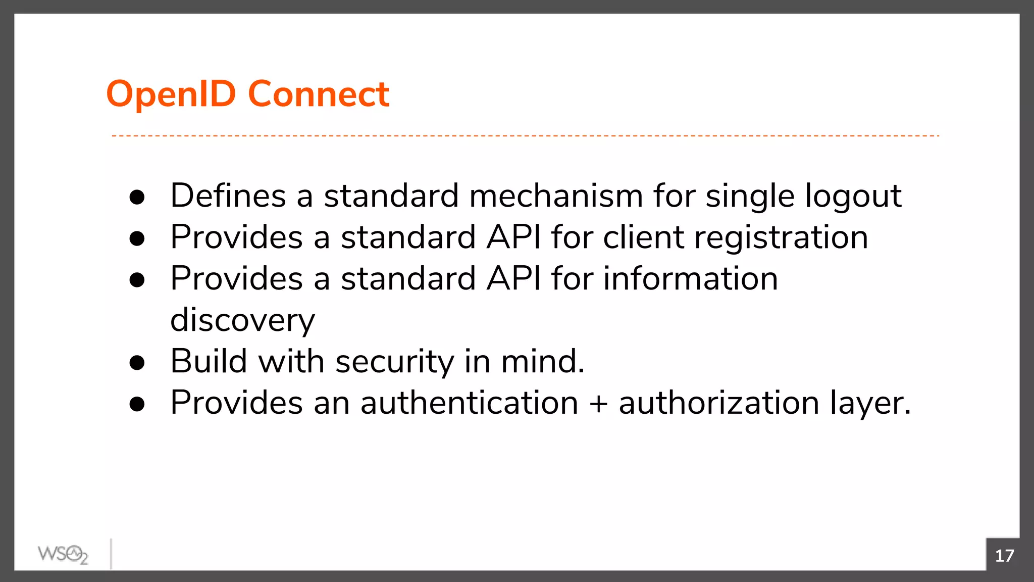 OpenID Connect
17
● Defines a standard mechanism for single logout
● Provides a standard API for client registration
● Provides a standard API for information
discovery
● Build with security in mind.
● Provides an authentication + authorization layer.
 