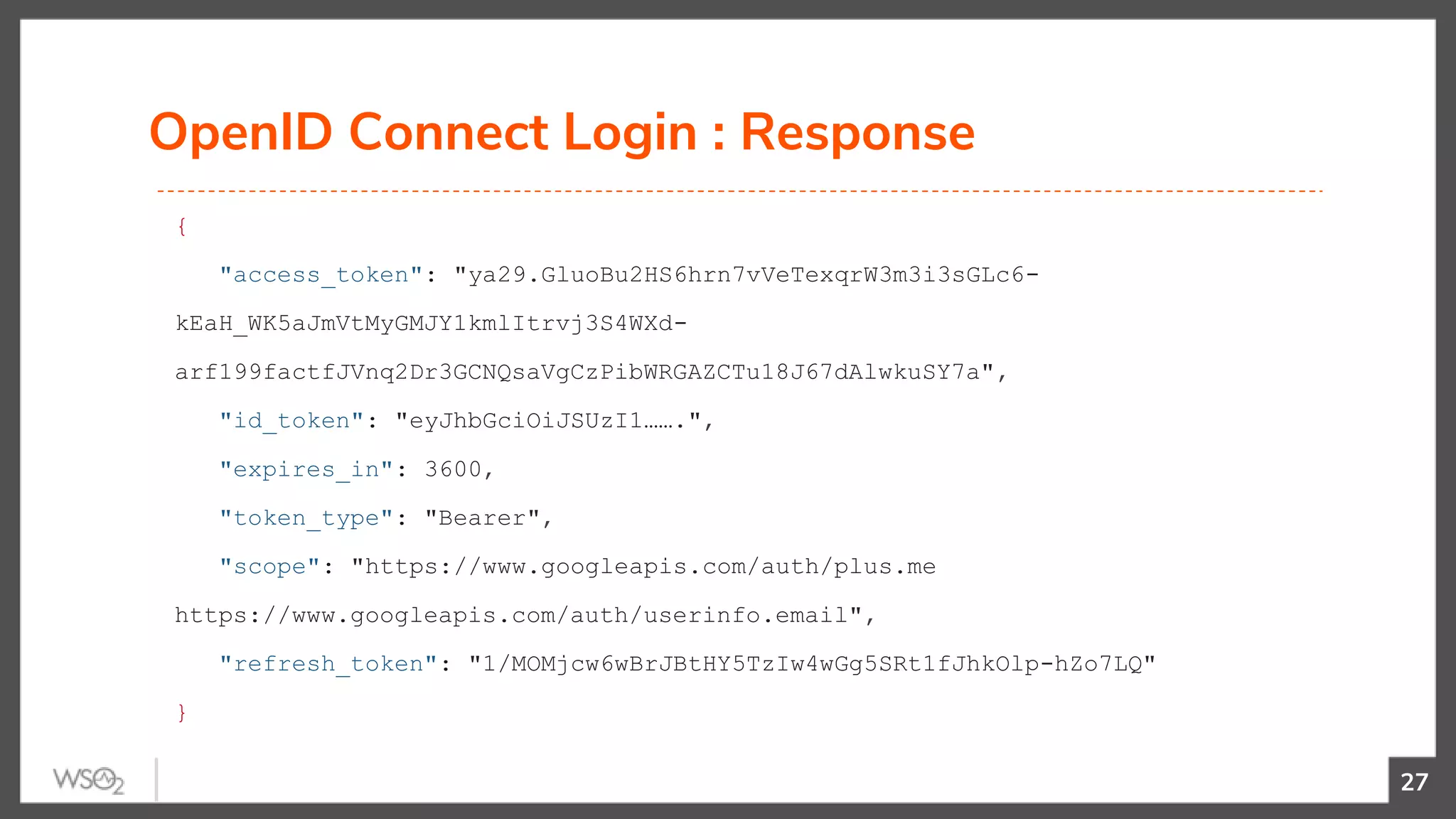 OpenID Connect Login : Response
27
{
"access_token": "ya29.GluoBu2HS6hrn7vVeTexqrW3m3i3sGLc6-
kEaH_WK5aJmVtMyGMJY1kmlItrvj3S4WXd-
arf199factfJVnq2Dr3GCNQsaVgCzPibWRGAZCTu18J67dAlwkuSY7a",
"id_token": "eyJhbGciOiJSUzI1…….",
"expires_in": 3600,
"token_type": "Bearer",
"scope": "https://www.googleapis.com/auth/plus.me
https://www.googleapis.com/auth/userinfo.email",
"refresh_token": "1/MOMjcw6wBrJBtHY5TzIw4wGg5SRt1fJhkOlp-hZo7LQ"
}
 