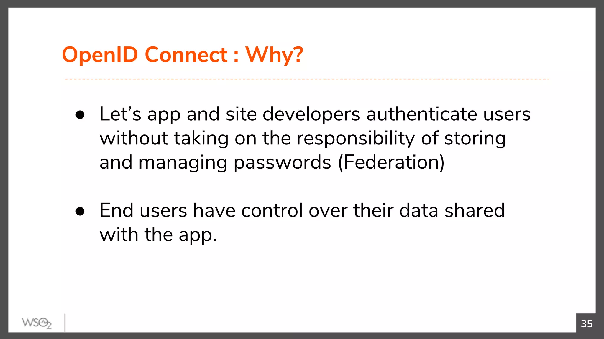 OpenID Connect : Why?
35
● Let’s app and site developers authenticate users
without taking on the responsibility of storing
and managing passwords (Federation)
● End users have control over their data shared
with the app.
 
