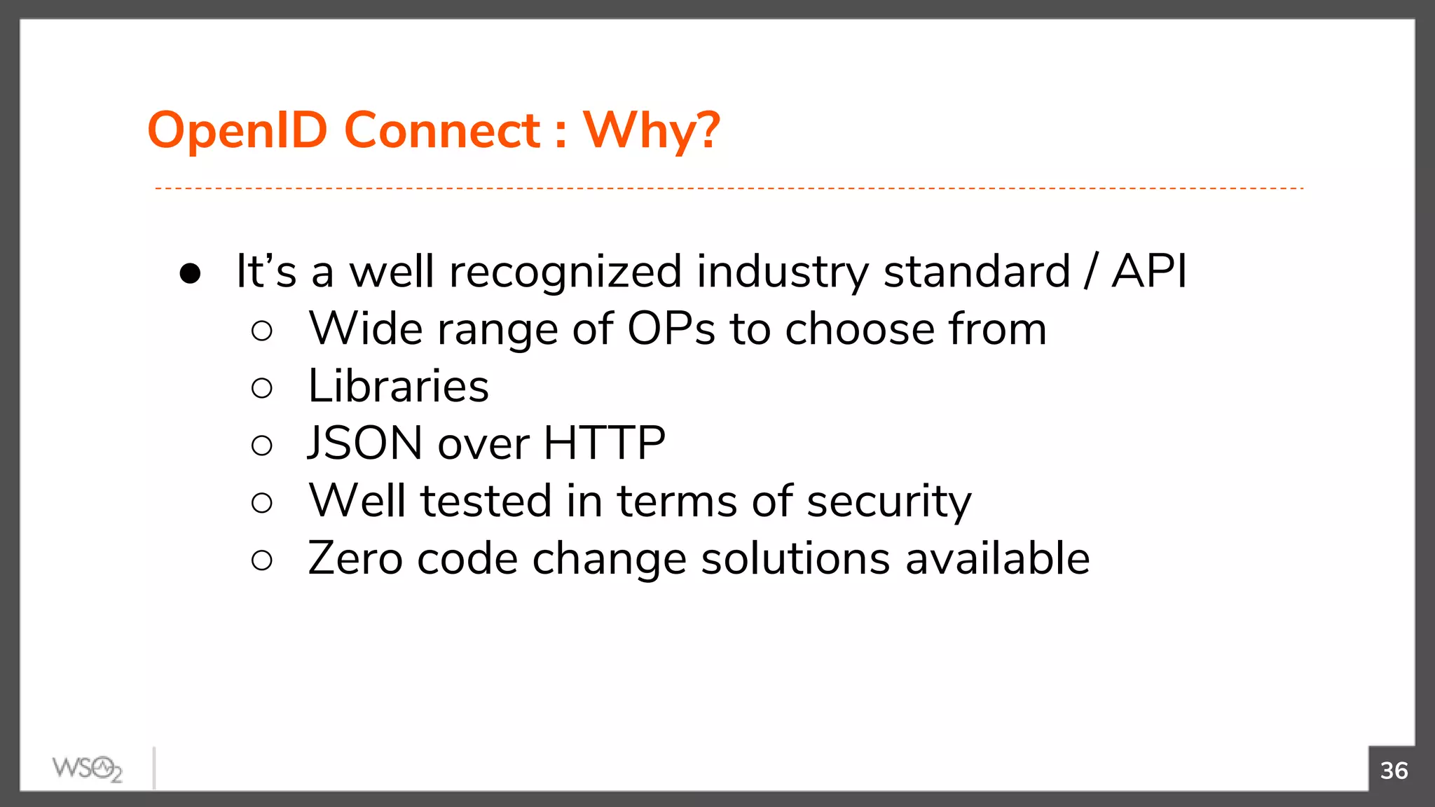 OpenID Connect : Why?
36
● It’s a well recognized industry standard / API
○ Wide range of OPs to choose from
○ Libraries
○ JSON over HTTP
○ Well tested in terms of security
○ Zero code change solutions available
 