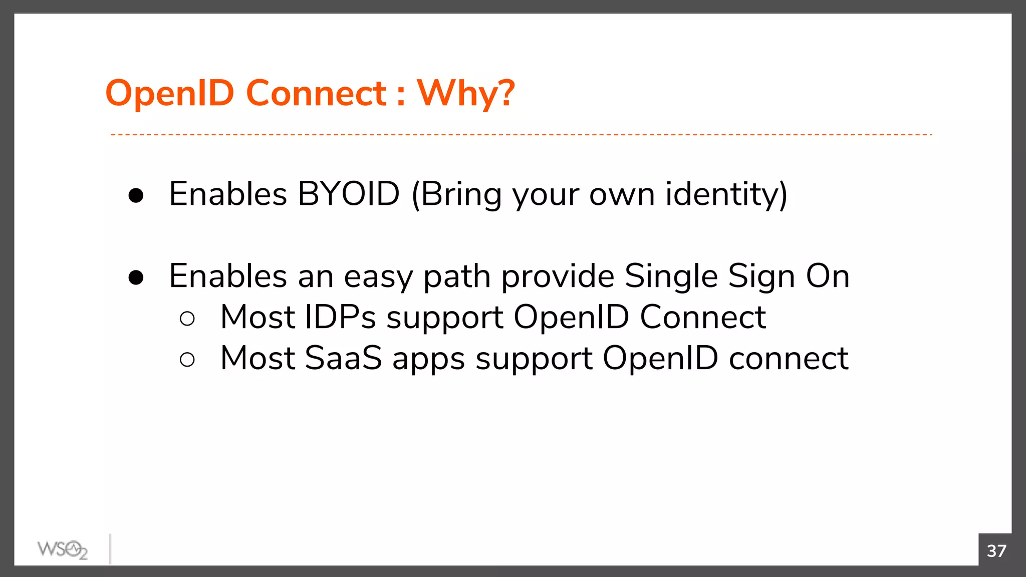 OpenID Connect : Why?
37
● Enables BYOID (Bring your own identity)
● Enables an easy path provide Single Sign On
○ Most IDPs support OpenID Connect
○ Most SaaS apps support OpenID connect
 